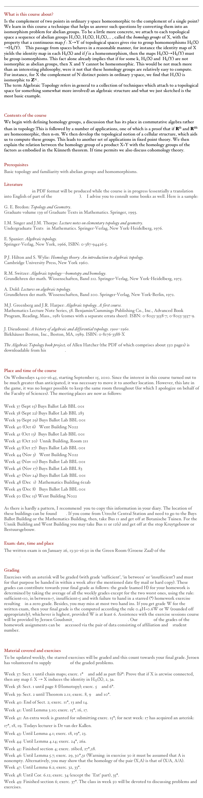 ￼What is this course about?
Is the complement of two points in ordinary 3-space homeomorphic to the complement of a single point? We learn in this course a technique that helps us answer such questions by converting them into an isomorphism problem for abelian groups. To be a little more concrete, we attach to each topological space a sequence of abelian groups H0(X), H1(X), H2(X),... , called the homology groups of X, with the property that a continuous map f : X→Y of topological spaces gives rise to group homomorphisms Hk(X)→Hk(Y).  This passage from spaces behaves in a reasonable manner, for instance the identity map of X yields the identity map in each Hk(X) and if f is a homeomorphism, then the maps Hk(X)→Hk(Y) must be group isomorphisms. This fact alone already implies that if for some k, Hk(X) and  Hk(Y) are not isomorphic as abelian groups, then X and Y cannot be homeomorphic. This would be not much more than an interesting philosophy, were it not that these homology groups are relatively easy to compute. For instance, for X the complement of N distinct points in ordinary 3-space, we find that H2(X) is isomorphic to ZN .
The term Algebraic Topology refers in general to a collection of techniques which attach to a topological space (or something somewhat more involved) an algebraic structure and what we just sketched is the most basic example.  


Contents of the course
We begin with defining homology groups, a discussion that has its place in commutative algebra rather than in topology.This is followed by a number of applications, one of which is a proof that if Rn and Rm are homeomorphic, then n=m. We then develop the topological notion of a cellular structure, which aids us to compute these groups. This leads to another set of applications in fixed point theory. We then explain the relation between the homology group of a product X×Y with the homology groups of the factors as embodied in the Künneth theorem. If time permits we also discuss cohomology theory.  

Prerequisites
Basic topology and familiarity with abelian groups and homomorphisms. 

Literature
Lecture Notes in PDF format will be produced while the course is in progress (essentially a translation into English of part of the Dutch version).  I advise you to consult some books as well. Here is a sample:

E. Bredon: Topology and Geometry. 
Graduate volume 139 of Graduate Texts in Mathematics. Springer, 1993.

I.M. Singer and J.M. Thorpe: Lecture notes on elementary topology and geometry. 
Undergraduate Texts   in Mathematics. Springer-Verlag, New York-Heidelberg, 1976.
 
Spanier: Algebraic topology. 
Springer-Verlag, New York, 1966, ISBN: 0-387-94426-5.

P.J. Hilton and S. Wylie: Homology theory: An introduction to algebraic topology. 
Cambridge University Press, New York 1960.

R.M. Switzer: Algebraic topology---homotopy and homology. 
Grundlehren der math. Wissenschaften, Band 212. Springer-Verlag, New York-Heidelberg, 1975. 

Dold: Lectures on algebraic topology. 
Grundlehren der math. Wissenschaften, Band 200. Springer-Verlag, New York-Berlin, 1972. 

M.J. Greenberg and J.R. Harper: Algebraic topology. A first course. 
Mathematics Lecture Note Series, 58. Benjamin/Cummings Publishing Co., Inc., Advanced Book Program, Reading, Mass., 1981 (comes with a separate errata sheet). ISBN: 0-8053-3558-7; 0-8053-3557-9.

Dieudonné: A history of algebraic and differential topology. 1900--1960. 
Birkhäuser Boston, Inc., Boston, MA, 1989. ISBN: 0-8176-3388-X

The Algebraic Topology book project of Allen Hatcher (the PDF of which comprises about 550 pages) is downloadable from his webpages.

Place and time of the course
On Wednesdays 14:00-16:45, starting September 15, 2010. Since the interest in this course turned out to be much greater than anticipated, it was necessary to move it to another location. However, this late in the game, it was no longer possible to keep the same room throughout (for which I apologize on behalf of the Faculty of Sciences). The meeting places are now as follows: 

Week 37 (Sept 15) Buys Ballot Lab BBL 001
Week 38 (Sept 22) Buys Ballot Lab BBL 283
Week 39 (Sept 29) Buys Ballot Lab BBL 001
Week 40 (Oct 6)   Went Building N022
Week 41 (Oct 13)  Buys Ballot Lab BBL 001
Week 42 (Oct 20)  Unnik Building, Room 211 
Week 43 (Oct 27)  Buys Ballot Lab BBL 001
Week 44 (Nov 3)   Went Building N022
Week 45 (Nov 10) Buys Ballot Lab BBL 001
Week 46 (Nov 17) Buys Ballot Lab BBL 83
Week 47 (Nov 24) Buys Ballot Lab BBL 001
Week 48 (Dec  1)  Mathematics Building 611ab 
Week 49 (Dec 8)   Buys Ballot Lab BBL 001
Week 50 (Dec 15) Went Building N022

As there is hardly a pattern, I recommend  you to copy this information in your diary. The location of these buildings can be found here. If you come from Utrecht Central Station and need to go to the Buys Ballot Building or the Mathematics Building, then, take Bus 11 and get off at Botanische Tuinen. For the Unnik Building and Went Building you may take Bus 11 or 12(s) and get off at the stop Kruytgebouw or Bestuursgebouw.

Exam: date, time and place
The written exam is on January 26, 13:30-16:30 in the Green Room (Groene Zaal) of the F.C. Went Building. 

Grading
Exercises with an asterisk will be graded (with grade ‘sufficient’, ‘in between’ or ‘insufficient’) and must for that purpose be handed in within a week after the mentioned date (by mail or hard copy). These grades can contribute towards your final grade as follows: the grade (named H) for your homework is determined by taking the average of all the weekly grades except for the two worst ones, using the rule: sufficient=10, in between=7, insufficient=5 and with failure to hand in a starred (*) homework exercise resulting  in a zero grade. Besides, you may miss at most two hand ins. If you get grade W for the written exam, then your final grade is the computed according the rule 0.4H+0.6W or W (rounded off appropriately), whichever is highest, provided W is at least 6. Assistence with the exercise sessions course will be provided by Jeroen Goudsmit J.P.Goudsmit@students.uu.nl. Our records of the grades of the homework assignments can be  accessed via the pair of data consisting of affiliation and  student number.


Material covered and exercises 
To be updated weekly, the starred exercises will be graded and this count towards your final grade. Jeroen has volunteered to supply solutions of the graded problems.

Week 37: Sect. 1 until chain maps; exerc. 1*  and add as part (b)*: Prove that if X is arcwise connected, then any map f: X → X induces the identity in H0(X), 2, 3a. 
Week 38: Sect. 1 until page 8 (Homotopy); exerc. 5  and 6*.
Week 39: Sect. 2 until Theorem 2.11; exerc. 8, 9  and 10*.
Week 40: End of Sect. 2; exerc. 11*, 13 and 14.
Week 41: Until Lemma 3.10; exerc. 15*, 16, 17.
Week 42: An extra week is granted for submitting exerc. 15*; for next week: 17 has acquired an asterisk: 17*, 18, 19. Todays lecturer is Dr van der Kallen.
Week 43: Until Lemma 4.1; exerc. 18, 19*, 23.
Week 44: Until Lemma 4.14; exerc. 24*, 26a.
Week 45: Finished section 4; exerc. 26bcd, 27*,28.
Week 46: Until Lemma 5.7; exerc. 29, 30*,31 (Warning: in exercise 30 it must be assumed that A is nonempty. Alternatively, you may show that the homology of the pair (X,A) is that of (X/A, A/A).
Week 47: Until Lemma 6.2; exerc. 32, 33*.
Week 48: Until Cor. 6.12; exerc. 34 (except the `Ext’ part), 35*.
Week 49: Finished section 6; exerc. 37*. The class in week 50 will be devoted to discussing problems and exercises. 
